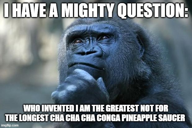 Deep Thoughts | I HAVE A MIGHTY QUESTION:; WHO INVENTED I AM THE GREATEST NOT FOR THE LONGEST CHA CHA CHA CONGA PINEAPPLE SAUCER | image tagged in deep thoughts | made w/ Imgflip meme maker