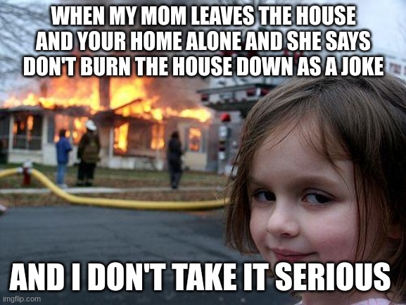 Disaster Girl | WHEN MY MOM LEAVES THE HOUSE AND YOUR HOME ALONE AND SHE SAYS DON'T BURN THE HOUSE DOWN AS A JOKE; AND I DON'T TAKE IT SERIOUS | image tagged in memes,disaster girl | made w/ Imgflip meme maker