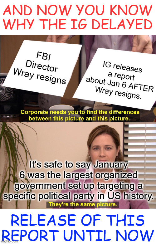 Jan 6...  It was a fedsurrection...  IG report proves that | AND NOW YOU KNOW WHY THE IG DELAYED; FBI Director Wray resigns; IG releases a report about Jan 6 AFTER Wray resigns. It's safe to say January 6 was the largest organized government set up targeting a specific political party in US history. RELEASE OF THIS REPORT UNTIL NOW | image tagged in memes,it is all connected,wray caught lying about jan 6 | made w/ Imgflip meme maker