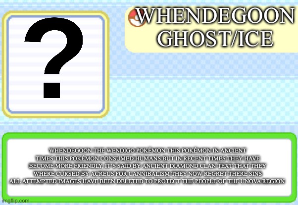 Pokemon Wendigo | WHENDEGOON
GHOST/ICE; WHENDEGOON THE WENDIGO POKÉMON THIS POKÉMON IN ANCIENT TIMES THIS POKÉMON CONSUMED HUMANS BUT IN RECENT TIMES THEY HAVE BECOME MORE FRIENDLY, IT’S SAID BY ANCIENT DIAMOND CLAN TEXT THAT THEY WHERE CURSED BY ACREUS FOR CANNIBALISM THEY NOW REGRET THERE SINS ALL ATTEMPTED IMAGES HAVE BEEN DELETED TO PROTECT THE PEOPLE OF THE UNOVA REGION | image tagged in custom pokedex entry | made w/ Imgflip meme maker