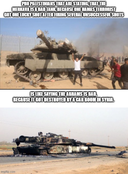 Remember, both are praised for having good armor, but both are not perfect. | PRO PALESTINIANS THAT ARE STATING, THAT THE MERKAVA IS A BAD TANK, BECAUSE ONE HAMAS TERRORIST GOT ONE LUCKY SHOT AFTER FIRING SEVERAL UNSUCCESSFUL SHOTS; IS LIKE SAYING THE ABRAMS IS BAD, BECAUSE IT GOT DESTROYED BY A CAR BOOM IN SYRIA. | image tagged in tanks,destroy,israel,america | made w/ Imgflip meme maker