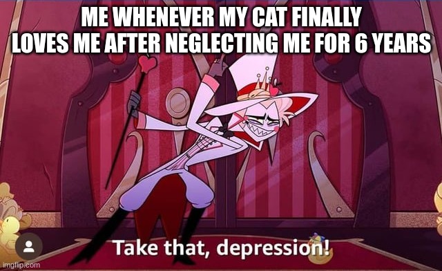 Take THAT, depression! | ME WHENEVER MY CAT FINALLY LOVES ME AFTER NEGLECTING ME FOR 6 YEARS | image tagged in take that depression | made w/ Imgflip meme maker