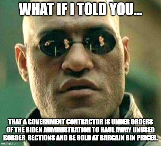 Right Before Trump leaves office!! | WHAT IF I TOLD YOU... THAT A GOVERNMENT CONTRACTOR IS UNDER ORDERS OF THE BIDEN ADMINISTRATION TO HAUL AWAY UNUSED BORDER  SECTIONS AND BE SOLD AT BARGAIN BIN PRICES. | image tagged in what if i told you,democrats,joe biden,border wall,bargain,government | made w/ Imgflip meme maker