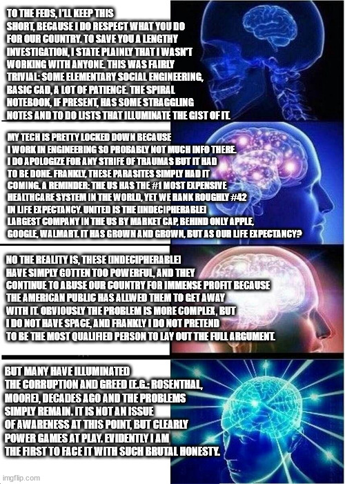 Expanding Brain Meme | TO THE FEDS, I'LL KEEP THIS SHORT, BECAUSE I DO RESPECT WHAT YOU DO FOR OUR COUNTRY. TO SAVE YOU A LENGTHY INVESTIGATION, I STATE PLAINLY THAT I WASN'T WORKING WITH ANYONE. THIS WAS FAIRLY TRIVIAL: SOME ELEMENTARY SOCIAL ENGINEERING, BASIC CAD, A LOT OF PATIENCE. THE SPIRAL NOTEBOOK, IF PRESENT, HAS SOME STRAGGLING NOTES AND TO DO LISTS THAT ILLUMINATE THE GIST OF IT. MY TECH IS PRETTY LOCKED DOWN BECAUSE I WORK IN ENGINEERING SO PROBABLY NOT MUCH INFO THERE. I DO APOLOGIZE FOR ANY STRIFE OF TRAUMAS BUT IT HAD TO BE DONE. FRANKLY, THESE PARASITES SIMPLY HAD IT COMING. A REMINDER: THE US HAS THE #1 MOST EXPENSIVE HEALTHCARE SYSTEM IN THE WORLD, YET WE RANK ROUGHLY #42 IN LIFE EXPECTANCY. UNITED IS THE [INDECIPHERABLE] LARGEST COMPANY IN THE US BY MARKET CAP, BEHIND ONLY APPLE, GOOGLE, WALMART. IT HAS GROWN AND GROWN, BUT AS OUR LIFE EXPECTANCY? NO THE REALITY IS, THESE [INDECIPHERABLE] HAVE SIMPLY GOTTEN TOO POWERFUL, AND THEY CONTINUE TO ABUSE OUR COUNTRY FOR IMMENSE PROFIT BECAUSE THE AMERICAN PUBLIC HAS ALLWED THEM TO GET AWAY WITH IT. OBVIOUSLY THE PROBLEM IS MORE COMPLEX, BUT I DO NOT HAVE SPACE, AND FRANKLY I DO NOT PRETEND TO BE THE MOST QUALIFIED PERSON TO LAY OUT THE FULL ARGUMENT. BUT MANY HAVE ILLUMINATED THE CORRUPTION AND GREED (E.G.: ROSENTHAL, MOORE), DECADES AGO AND THE PROBLEMS SIMPLY REMAIN. IT IS NOT AN ISSUE OF AWARENESS AT THIS POINT, BUT CLEARLY POWER GAMES AT PLAY. EVIDENTLY I AM THE FIRST TO FACE IT WITH SUCH BRUTAL HONESTY. | image tagged in memes,expanding brain | made w/ Imgflip meme maker