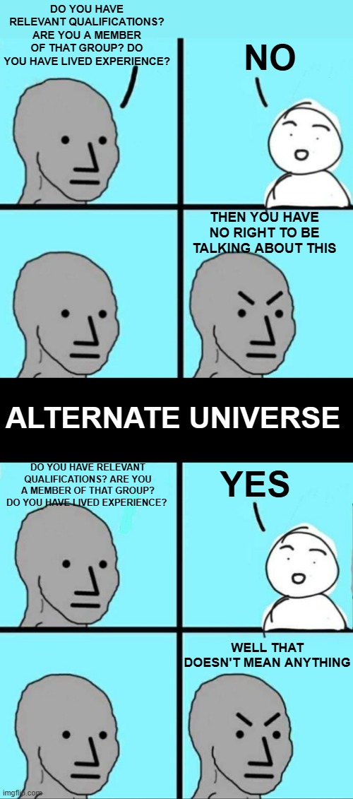 DO YOU HAVE RELEVANT QUALIFICATIONS? ARE YOU A MEMBER OF THAT GROUP? DO YOU HAVE LIVED EXPERIENCE? NO; THEN YOU HAVE NO RIGHT TO BE TALKING ABOUT THIS; ALTERNATE UNIVERSE; YES; DO YOU HAVE RELEVANT QUALIFICATIONS? ARE YOU A MEMBER OF THAT GROUP? DO YOU HAVE LIVED EXPERIENCE? WELL THAT DOESN'T MEAN ANYTHING | image tagged in angry npc wojak,npc meme | made w/ Imgflip meme maker