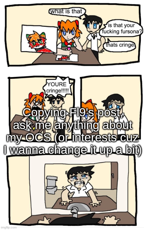 YOU'RE CRINGE!!!1!!! | Copying Fl9's post, ask me anything about my OCS (or interests cuz I wanna change it up a bit) | image tagged in you're cringe 1 | made w/ Imgflip meme maker