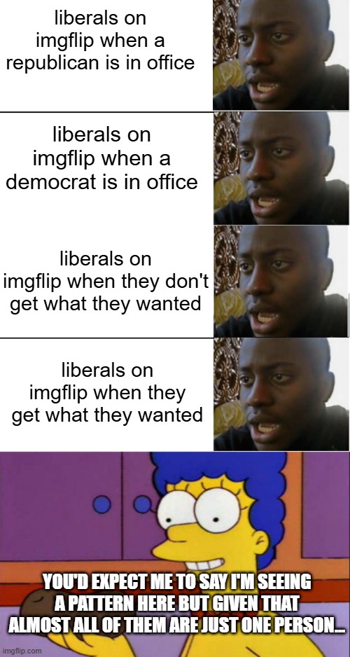 liberals on imgflip when a republican is in office; liberals on imgflip when a democrat is in office; liberals on imgflip when they don't get what they wanted; liberals on imgflip when they get what they wanted; YOU'D EXPECT ME TO SAY I'M SEEING A PATTERN HERE BUT GIVEN THAT ALMOST ALL OF THEM ARE JUST ONE PERSON... | image tagged in disappointed black guy,i just think they're neat | made w/ Imgflip meme maker