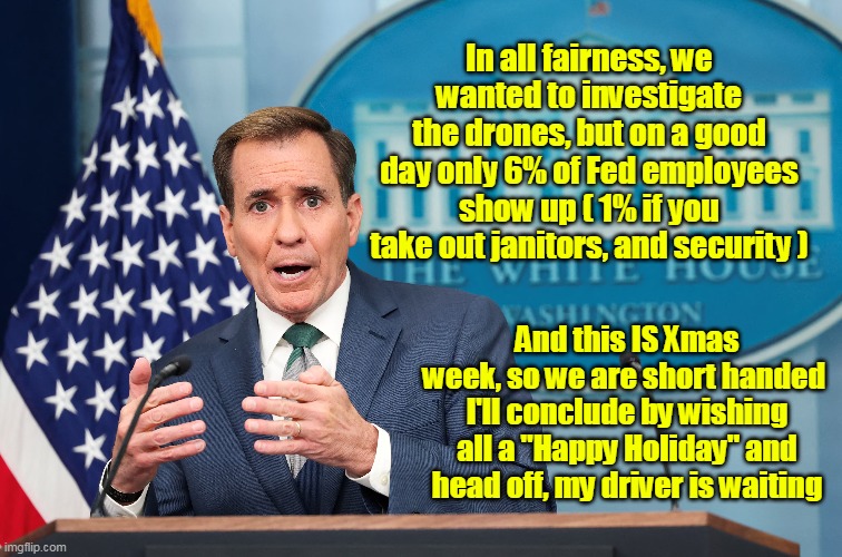 The 4th Estate with those "Gocha Questions" It's really nobody's business | In all fairness, we wanted to investigate the drones, but on a good day only 6% of Fed employees show up ( 1% if you take out janitors, and security ); And this IS Xmas week, so we are short handed 
I'll conclude by wishing all a "Happy Holiday" and head off, my driver is waiting | image tagged in blinken trips over dick on drone report meme | made w/ Imgflip meme maker