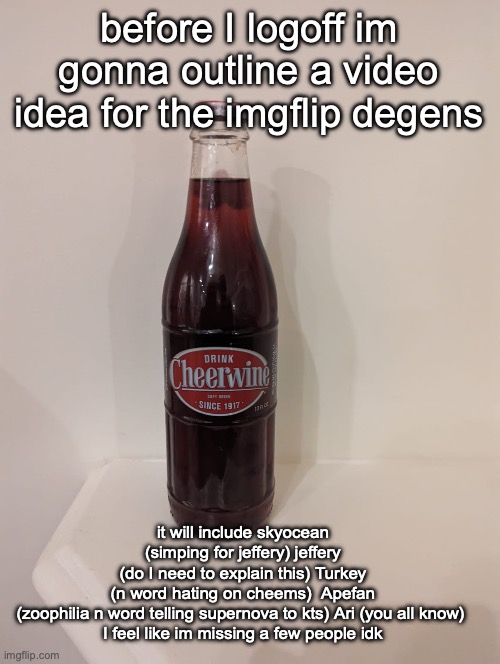 Cheerwine | before I logoff im gonna outline a video idea for the imgflip degens; it will include skyocean (simping for jeffery) jeffery (do I need to explain this) Turkey (n word hating on cheems)  Apefan (zoophilia n word telling supernova to kts) Ari (you all know) 
I feel like im missing a few people idk | image tagged in cheerwine | made w/ Imgflip meme maker