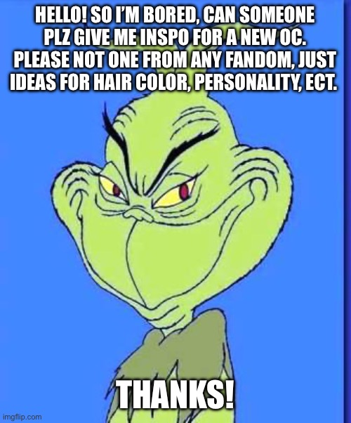 Hello | HELLO! SO I’M BORED, CAN SOMEONE PLZ GIVE ME INSPO FOR A NEW OC. PLEASE NOT ONE FROM ANY FANDOM, JUST IDEAS FOR HAIR COLOR, PERSONALITY, ECT. THANKS! | image tagged in good grinch,ocs | made w/ Imgflip meme maker