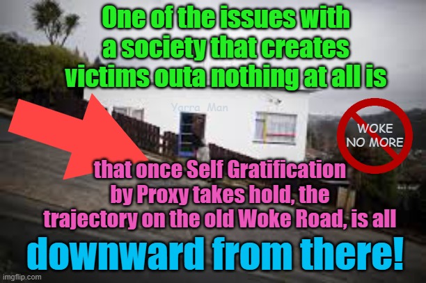 Once on that slippery woke slope, its all downwards from there. | One of the issues with a society that creates victims outa nothing at all is; Yarra  Man; WOKE NO MORE; that once Self Gratification by Proxy takes hold, the trajectory on the old Woke Road, is all; downward from there! | image tagged in self gratification by proxy,progressives,hollwood,democrats,labor,labour | made w/ Imgflip meme maker