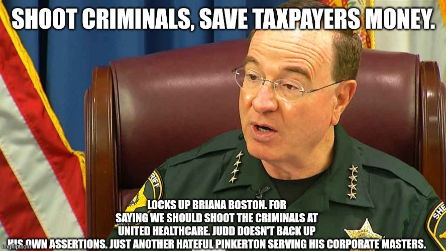 The pinkertons strike again. | SHOOT CRIMINALS, SAVE TAXPAYERS MONEY. LOCKS UP BRIANA BOSTON. FOR SAYING WE SHOULD SHOOT THE CRIMINALS AT UNITED HEALTHCARE. JUDD DOESN'T BACK UP HIS OWN ASSERTIONS. JUST ANOTHER HATEFUL PINKERTON SERVING HIS CORPORATE MASTERS. | image tagged in sheriff grady judd | made w/ Imgflip meme maker