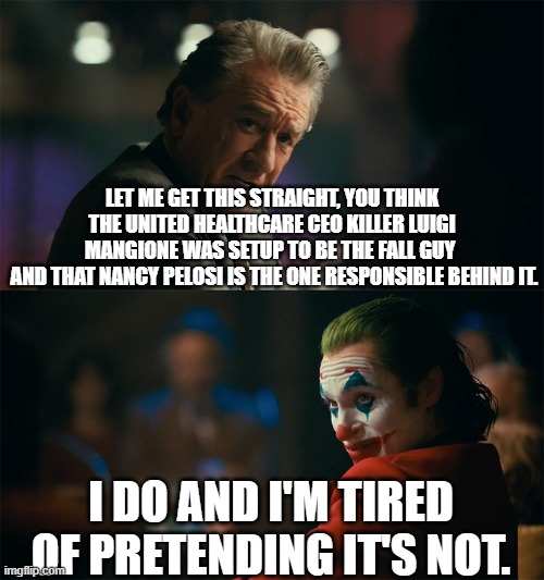 I'm tired of pretending it's not | LET ME GET THIS STRAIGHT, YOU THINK THE UNITED HEALTHCARE CEO KILLER LUIGI MANGIONE WAS SETUP TO BE THE FALL GUY 
 AND THAT NANCY PELOSI IS THE ONE RESPONSIBLE BEHIND IT. I DO AND I'M TIRED OF PRETENDING IT'S NOT. | image tagged in i'm tired of pretending it's not,democrats,nancy pelosi,healthcare,ceo,italian | made w/ Imgflip meme maker