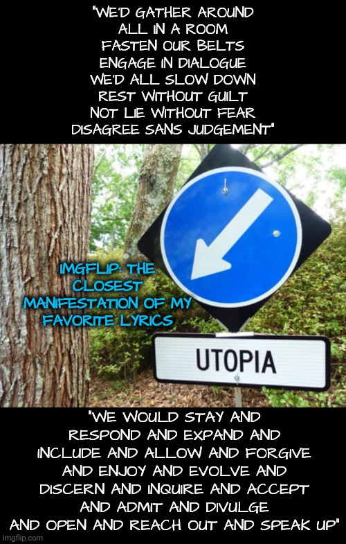 Utopia | "WE'D GATHER AROUND
ALL IN A ROOM
FASTEN OUR BELTS
ENGAGE IN DIALOGUE
WE'D ALL SLOW DOWN
REST WITHOUT GUILT
NOT LIE WITHOUT FEAR
DISAGREE SANS JUDGEMENT"; IMGFLIP: THE CLOSEST MANIFESTATION OF MY FAVORITE LYRICS; "WE WOULD STAY AND RESPOND AND EXPAND AND INCLUDE AND ALLOW AND FORGIVE
AND ENJOY AND EVOLVE AND DISCERN AND INQUIRE AND ACCEPT AND ADMIT AND DIVULGE AND OPEN AND REACH OUT AND SPEAK UP" | image tagged in song lyrics | made w/ Imgflip meme maker