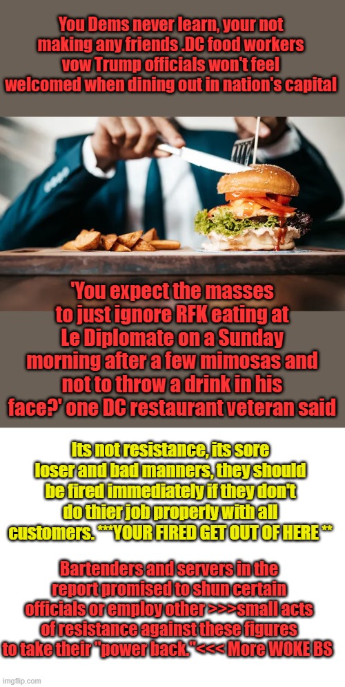 FROM LAWFARE to FOOD FIGHT what a bunch of punks. | You Dems never learn, your not making any friends .DC food workers vow Trump officials won't feel welcomed when dining out in nation's capital; 'You expect the masses to just ignore RFK eating at Le Diplomate on a Sunday morning after a few mimosas and not to throw a drink in his face?' one DC restaurant veteran said; Its not resistance, its sore loser and bad manners, they should be fired immediately if they don't do thier job properly with all customers. ***YOUR FIRED GET OUT OF HERE **; Bartenders and servers in the report promised to shun certain officials or employ other >>>small acts of resistance against these figures to take their "power back."<<< More WOKE BS | image tagged in blank white template | made w/ Imgflip meme maker