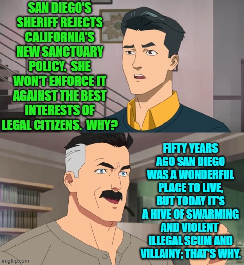 Before insane leftists gained total control of San Diego, it was a great place to live. | SAN DIEGO'S SHERIFF REJECTS CALIFORNIA'S NEW SANCTUARY POLICY.  SHE WON'T ENFORCE IT AGAINST THE BEST INTERESTS OF LEGAL CITIZENS.  WHY? FIFTY YEARS AGO SAN DIEGO WAS A WONDERFUL PLACE TO LIVE, BUT TODAY IT'S A HIVE OF SWARMING AND VIOLENT  ILLEGAL SCUM AND VILLAINY; THAT'S WHY. | image tagged in yep | made w/ Imgflip meme maker