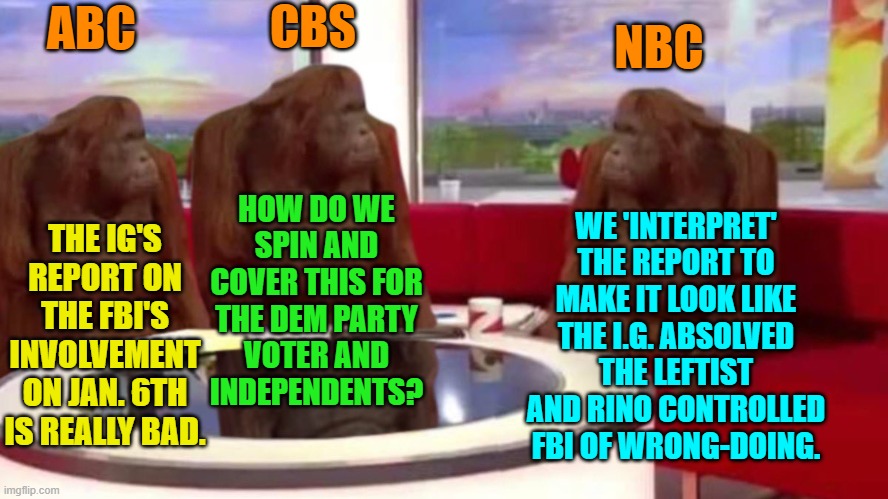 Yep . . . the horde of paid uncover FBI 'informants' weren't actual 'employees'. | ABC; CBS; NBC; HOW DO WE SPIN AND COVER THIS FOR THE DEM PARTY
 VOTER AND 
INDEPENDENTS? WE 'INTERPRET' THE REPORT TO MAKE IT LOOK LIKE THE I.G. ABSOLVED THE LEFTIST AND RINO CONTROLLED FBI OF WRONG-DOING. THE IG'S REPORT ON THE FBI'S INVOLVEMENT ON JAN. 6TH IS REALLY BAD. | image tagged in orangutan interview | made w/ Imgflip meme maker