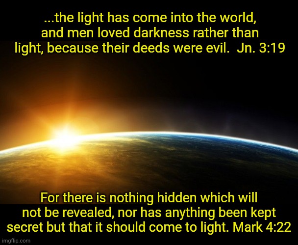 From Darkness to Light | ...the light has come into the world, and men loved darkness rather than light, because their deeds were evil.  Jn. 3:19; For there is nothing hidden which will not be revealed, nor has anything been kept secret but that it should come to light. Mark 4:22 | image tagged in holy bible,scriptures,christianity,jesus christ,god,truth | made w/ Imgflip meme maker