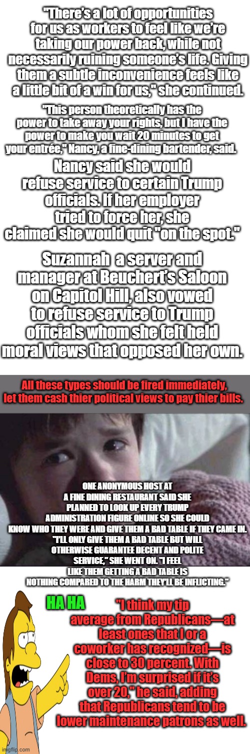 From LAWfare to FOODfare, what a bunch of thin skined dummies.This is why i never eat out anymore.WOKE bs | "There’s a lot of opportunities for us as workers to feel like we’re taking our power back, while not necessarily ruining someone’s life. Giving them a subtle inconvenience feels like a little bit of a win for us," she continued. "This person theoretically has the power to take away your rights, but I have the power to make you wait 20 minutes to get your entrée," Nancy, a fine-dining bartender, said. Nancy said she would refuse service to certain Trump officials. If her employer tried to force her, she claimed she would quit "on the spot."; Suzannah  a server and manager at Beuchert’s Saloon on Capitol Hill, also vowed to refuse service to Trump officials whom she felt held moral views that opposed her own. All these types should be fired immediately, let them cash thier political views to pay thier bills. ONE ANONYMOUS HOST AT A FINE DINING RESTAURANT SAID SHE PLANNED TO LOOK UP EVERY TRUMP ADMINISTRATION FIGURE ONLINE SO SHE COULD KNOW WHO THEY WERE AND GIVE THEM A BAD TABLE IF THEY CAME IN.

"I’LL ONLY GIVE THEM A BAD TABLE BUT WILL OTHERWISE GUARANTEE DECENT AND POLITE SERVICE," SHE WENT ON. "I FEEL LIKE THEM GETTING A BAD TABLE IS NOTHING COMPARED TO THE HARM THEY’LL BE INFLICTING."; "I think my tip average from Republicans—at least ones that I or a coworker has recognized—is close to 30 percent. With Dems, I’m surprised if it’s over 20," he said, adding that Republicans tend to be lower maintenance patrons as well. HA HA | image tagged in blank white template,memes,i see dead people | made w/ Imgflip meme maker