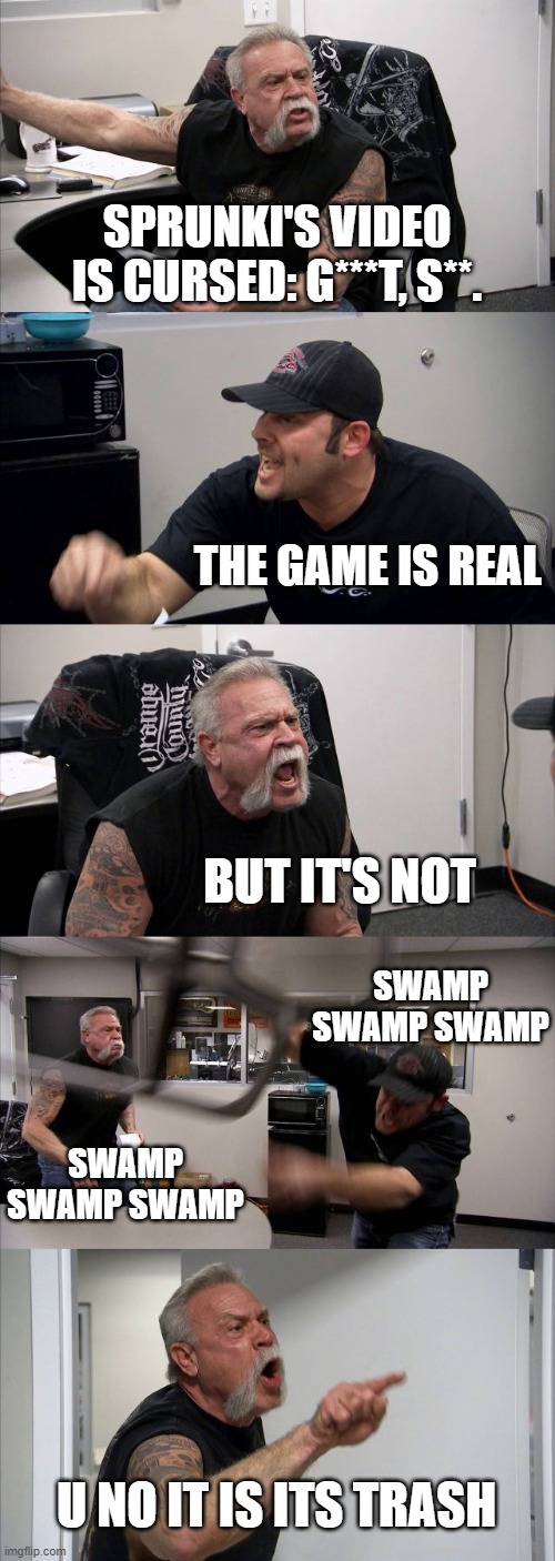 sprunki | SPRUNKI'S VIDEO IS CURSED: G***T, S**. THE GAME IS REAL; BUT IT'S NOT; SWAMP SWAMP SWAMP; SWAMP SWAMP SWAMP; U NO IT IS ITS TRASH | image tagged in memes,american chopper argument,sprunki | made w/ Imgflip meme maker