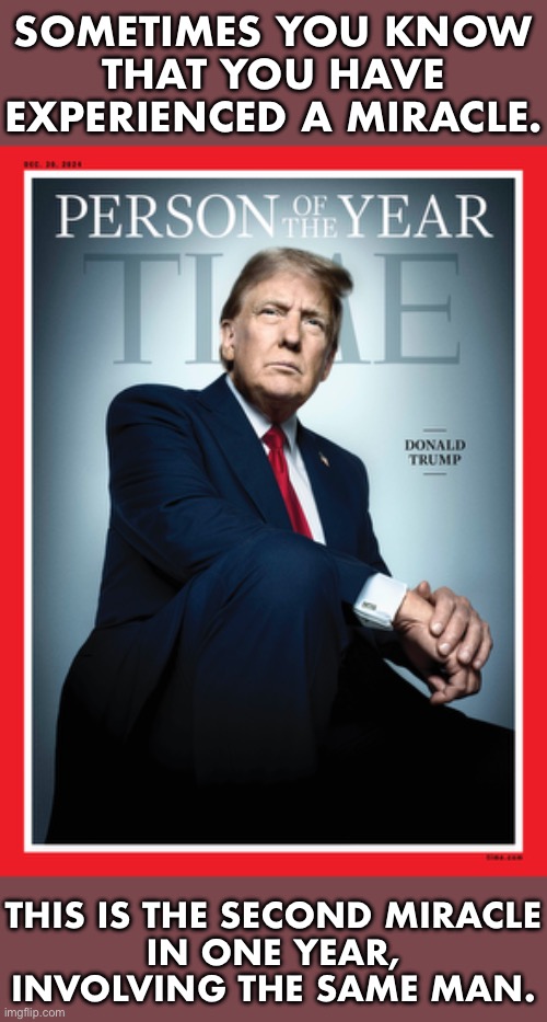 Two miracles in one year. | SOMETIMES YOU KNOW
THAT YOU HAVE
EXPERIENCED A MIRACLE. THIS IS THE SECOND MIRACLE
IN ONE YEAR,
INVOLVING THE SAME MAN. | image tagged in president trump,donald trump,presidential election,time magazine person of the year,miracle,miracles | made w/ Imgflip meme maker