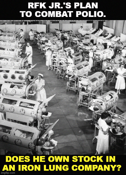 Iron Lungs in a polio ward 1950, before polio vaccinations | RFK JR.'S PLAN TO COMBAT POLIO. DOES HE OWN STOCK IN 
AN IRON LUNG COMPANY? | image tagged in iron lungs in a polio ward 1950 before polio vaccinations,polio,antivax,crazy,stupid,idiotic | made w/ Imgflip meme maker