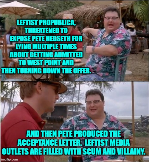 Scum and villainy! | LEFTIST PROPUBLICA, THREATENED TO EXPOSE PETE HEGSETH FOR LYING MULTIPLE TIMES ABOUT GETTING ADMITTED TO WEST POINT AND THEN TURNING DOWN THE OFFER. AND THEN PETE PRODUCED THE ACCEPTANCE LETTER.  LEFTIST MEDIA OUTLETS ARE FILLED WITH SCUM AND VILLAINY. | image tagged in yep | made w/ Imgflip meme maker