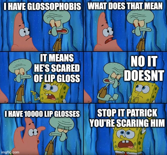 EGGGGGGGGGGGGGGGG EGGGGGGGGGGGGGGGG EGGGGGGGGGGGGGGGG EGGGGGGGGGGGGGGGG EGGGGGGGGGGGGGGGG EGGGGGGGGGGGGGGGG EGGGGGGGGGGGGGGGG EG | I HAVE GLOSSOPHOBIS; WHAT DOES THAT MEAN; NO IT DOESNT; IT MEANS HE'S SCARED OF LIP GLOSS; I HAVE 10000 LIP GLOSSES; STOP IT PATRICK YOU'RE SCARING HIM | image tagged in stop it patrick you're scaring him,subscribe,too many tags,leg | made w/ Imgflip meme maker