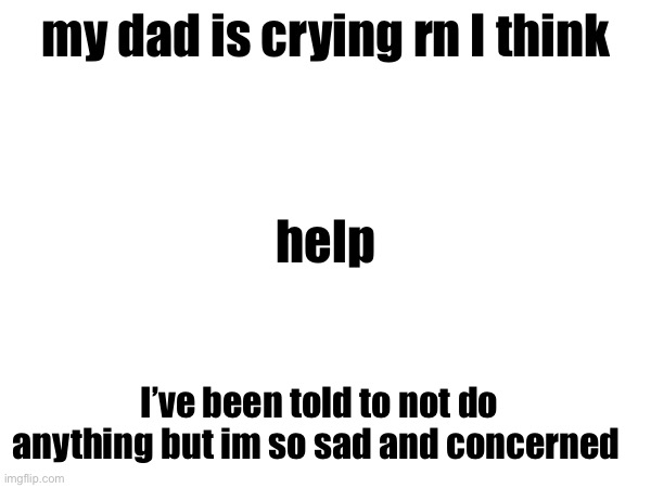 my dad is crying rn I think; help; I’ve been told to not do anything but im so sad and concerned | made w/ Imgflip meme maker