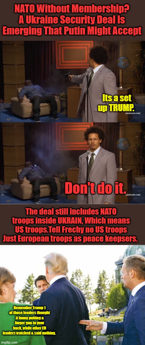 NATO Without Membership? A Ukraine Security Deal Is Emerging That Putin Might Accept; Its a set up TRUMP. Don't do it. The deal still includes NATO troops inside UKRAIN, Which means US troops.Tell Frechy no US troops Just European troops as peace keepsers. Remember Trump 1 of those leaders thought it funny putting a finger gun to your back, while other EU leaders watched & said nothing. | image tagged in memes,who killed hannibal | made w/ Imgflip meme maker