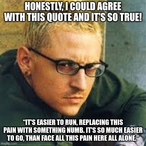 “It's easier to run, replacing this pain with something numb. It's so much easier to go, than face all this pain here all alone. | HONESTLY, I COULD AGREE WITH THIS QUOTE AND IT'S SO TRUE! “IT'S EASIER TO RUN, REPLACING THIS PAIN WITH SOMETHING NUMB. IT'S SO MUCH EASIER TO GO, THAN FACE ALL THIS PAIN HERE ALL ALONE.” | image tagged in chester linkin park,linkin park,chester bennington | made w/ Imgflip meme maker