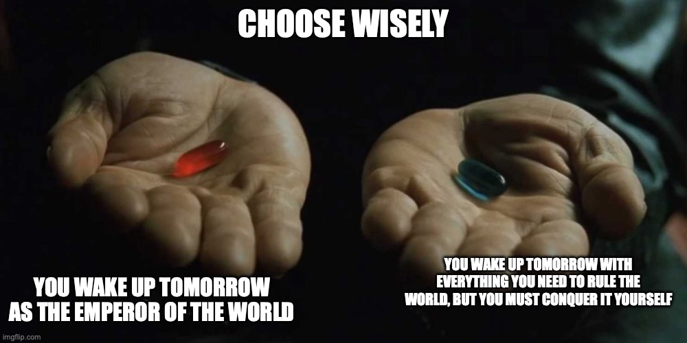 World Domination | CHOOSE WISELY; YOU WAKE UP TOMORROW AS THE EMPEROR OF THE WORLD; YOU WAKE UP TOMORROW WITH EVERYTHING YOU NEED TO RULE THE WORLD, BUT YOU MUST CONQUER IT YOURSELF | image tagged in red or blue pill,memes | made w/ Imgflip meme maker