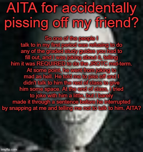 I honestly don't even know what I did to make him that mad :/ | AITA for accidentally pissing off my friend? So one of the people I talk to in my first period was refusing to do any of the graded study guides you had to fill out, and I was joking about it, telling him it was REQUIRED to do the JROTC mid-term. At some point, he went from joking to mad as hell. He told me to piss off and I didn't talk to him the rest of class to give him some space. At the end of class, I tried to joke with him a little, but I barely made it through a sentence before he interrupted by snapping at me and telling me not to talk to him. AITA? | image tagged in skull | made w/ Imgflip meme maker