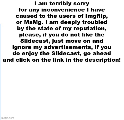 https://sites.google.com/haashall.org/gigachad-site/home?authuser=1 | I am terribly sorry for any inconvenience I have caused to the users of Imgflip, or MsMg. I am deeply troubled by the state of my reputation, please, if you do not like the Slidecast, just move on and ignore my advertisements, if you do enjoy the Slidecast, go ahead and click on the link in the description! | image tagged in white | made w/ Imgflip meme maker