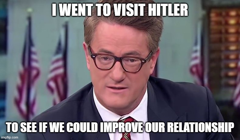 Morning Joe | I WENT TO VISIT HITLER; TO SEE IF WE COULD IMPROVE OUR RELATIONSHIP | image tagged in morning joe | made w/ Imgflip meme maker