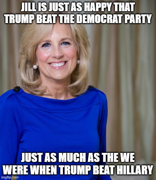 dr jill biden joes wife | JILL IS JUST AS HAPPY THAT TRUMP BEAT THE DEMOCRAT PARTY JUST AS MUCH AS THE WE WERE WHEN TRUMP BEAT HILLARY | image tagged in dr jill biden joes wife | made w/ Imgflip meme maker