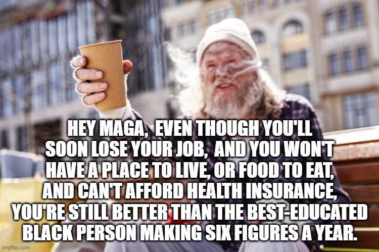 homeless Beggar with cup | HEY MAGA,  EVEN THOUGH YOU'LL SOON LOSE YOUR JOB,  AND YOU WON'T HAVE A PLACE TO LIVE, OR FOOD TO EAT,  AND CAN'T AFFORD HEALTH INSURANCE,  YOU'RE STILL BETTER THAN THE BEST-EDUCATED BLACK PERSON MAKING SIX FIGURES A YEAR. | image tagged in homeless beggar with cup | made w/ Imgflip meme maker