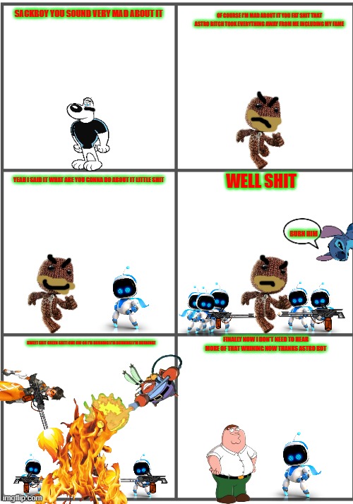 sackboy gets burned | OF COURSE I'M MAD ABOUT IT YOU FAT SHIT THAT ASTRO BITCH TOOK EVERYTHING AWAY FROM ME INCLUDING MY FAME; SACKBOY YOU SOUND VERY MAD ABOUT IT; WELL SHIT; YEAH I SAID IT WHAT ARE YOU GONNA DO ABOUT IT LITTLE SHIT; BURN HIM; FINALLY NOW I DON'T NEED TO HEAR MORE OF THAT WHINING NOW THANKS ASTRO BOT; SWEET SHIT GREEN SHIT! OW! OW OH I'M BURNING! I'M BURNING! I'M BURNING! | image tagged in blank comic panel 2x3,little big planet,astro bot,playstation,smissmas | made w/ Imgflip meme maker