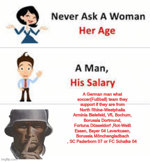 Never ask a woman her age | A German man what soccer(Fußball) team they support if they are from North Rhine-Westphalia
Arminia Bielefeld, VfL Bochum, Borussia Dortmund, Fortuna Düsseldorf ,Rot-Weiß Essen, Bayer 04 Leverkusen, Borussia Mönchengladbach , SC Paderborn 07 or FC Schalke 04 | image tagged in never ask a woman her age | made w/ Imgflip meme maker