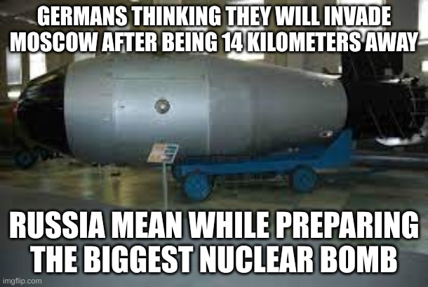 tsar bomba | GERMANS THINKING THEY WILL INVADE MOSCOW AFTER BEING 14 KILOMETERS AWAY; RUSSIA MEAN WHILE PREPARING THE BIGGEST NUCLEAR BOMB | image tagged in tsar bomba | made w/ Imgflip meme maker