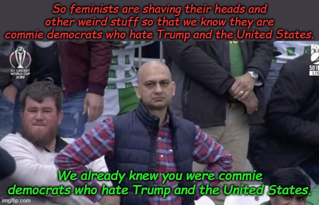 Tell me something new | So feminists are shaving their heads and other weird stuff so that we know they are commie democrats who hate Trump and the United States. We already knew you were commie democrats who hate Trump and the United States. | image tagged in annoyed man | made w/ Imgflip meme maker