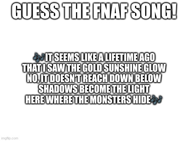 Guess the FNAF song (No cheating and looking up the lyrics either) | GUESS THE FNAF SONG! 🎶IT SEEMS LIKE A LIFETIME AGO
THAT I SAW THE GOLD SUNSHINE GLOW
NO, IT DOESN'T REACH DOWN BELOW
SHADOWS BECOME THE LIGHT
HERE WHERE THE MONSTERS HIDE🎶 | image tagged in fnaf,fnaf song | made w/ Imgflip meme maker