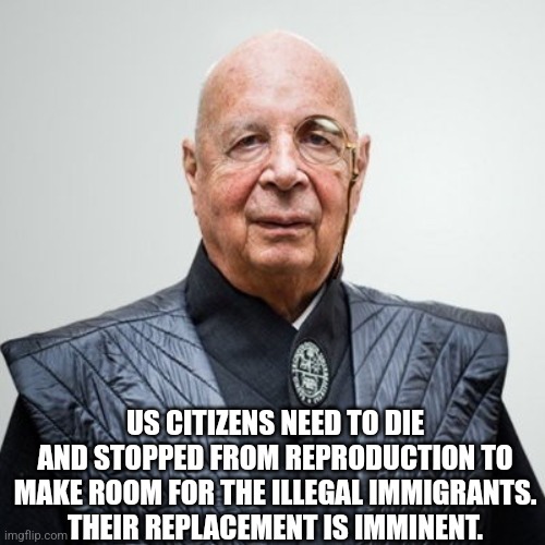 Klaus Schwab | US CITIZENS NEED TO DIE AND STOPPED FROM REPRODUCTION TO MAKE ROOM FOR THE ILLEGAL IMMIGRANTS.  THEIR REPLACEMENT IS IMMINENT. | image tagged in klaus schwab | made w/ Imgflip meme maker