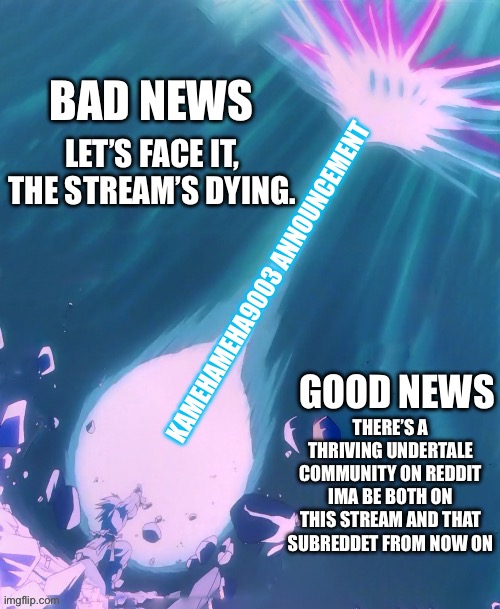 NOTE THAT I AM NOT QUITTING THE STREAM | BAD NEWS; LET’S FACE IT, THE STREAM’S DYING. KAMEHAMEHA9003 ANNOUNCEMENT; GOOD NEWS; THERE’S A THRIVING UNDERTALE COMMUNITY ON REDDIT IMA BE BOTH ON THIS STREAM AND THAT SUBREDDET FROM NOW ON | image tagged in kamehameha9003 announcement template | made w/ Imgflip meme maker