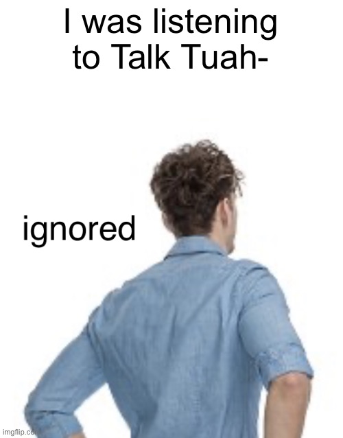 ignored | I was listening to Talk Tuah- | image tagged in ignored | made w/ Imgflip meme maker