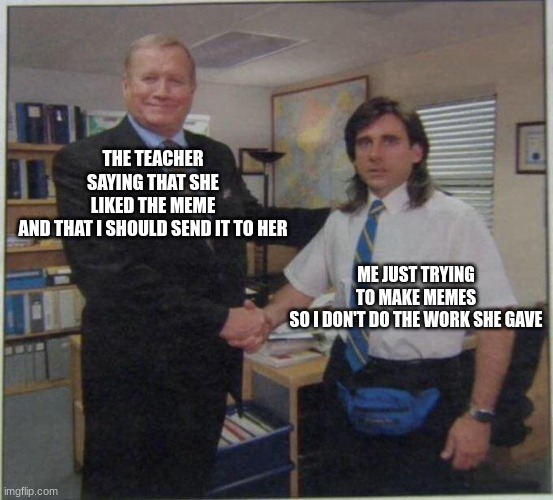 the office handshake | THE TEACHER SAYING THAT SHE LIKED THE MEME AND THAT I SHOULD SEND IT TO HER; ME JUST TRYING TO MAKE MEMES SO I DON'T DO THE WORK SHE GAVE | image tagged in the office handshake | made w/ Imgflip meme maker