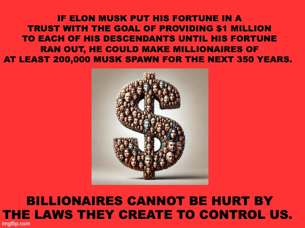 Billionaires | IF ELON MUSK PUT HIS FORTUNE IN A TRUST WITH THE GOAL OF PROVIDING $1 MILLION TO EACH OF HIS DESCENDANTS UNTIL HIS FORTUNE RAN OUT, HE COULD MAKE MILLIONAIRES OF AT LEAST 200,000 MUSK SPAWN FOR THE NEXT 350 YEARS. BILLIONAIRES CANNOT BE HURT BY THE LAWS THEY CREATE TO CONTROL US. | image tagged in billionaires,elon musk | made w/ Imgflip meme maker