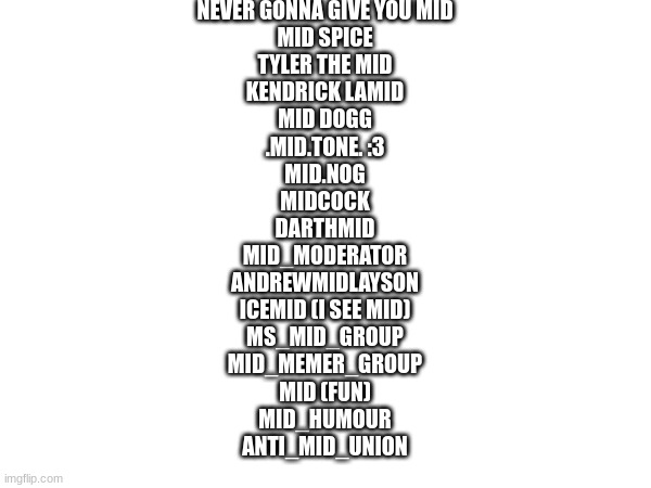 for some reason I never posted this lol very old post | NEVER GONNA GIVE YOU MID
MID SPICE
TYLER THE MID
KENDRICK LAMID
MID DOGG

.MID.TONE. :3
MID.NOG
MIDCOCK
DARTHMID
MID_MODERATOR
ANDREWMIDLAYSON
ICEMID (I SEE MID)

MS_MID_GROUP
MID_MEMER_GROUP
MID (FUN)
MID_HUMOUR
ANTI_MID_UNION | made w/ Imgflip meme maker