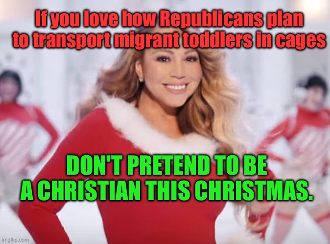 Mariah Christmas | If you love how Republicans plan to transport migrant toddlers in cages; DON'T PRETEND TO BE A CHRISTIAN THIS CHRISTMAS. | image tagged in mariah carey all i want for christmas is you | made w/ Imgflip meme maker