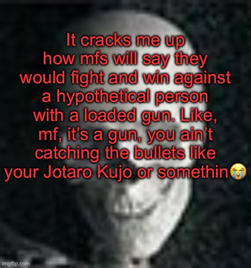 . | It cracks me up how mfs will say they would fight and win against a hypothetical person with a loaded gun. Like, mf, it’s a gun, you ain’t catching the bullets like your Jotaro Kujo or somethin😭 | image tagged in skull | made w/ Imgflip meme maker